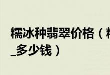 糯冰种翡翠价格（糯冰种翡翠价格查询_ 报价_多少钱）