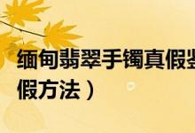 缅甸翡翠手镯真假鉴别（缅甸翡翠手镯鉴别真假方法）
