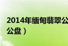 2014年缅甸翡翠公盘（2014年缅甸翡翠原料公盘）