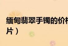 缅甸翡翠手镯的价格（缅甸翡翠手镯的价格图片）