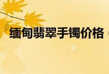 缅甸翡翠手镯价格（缅甸翡翠手镯多少钱）