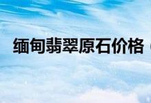 缅甸翡翠原石价格（缅甸翡翠原石多少钱）