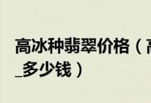 高冰种翡翠价格（高冰种翡翠价格查询_ 报价_多少钱）