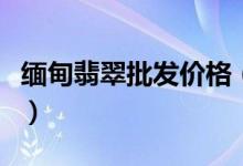 缅甸翡翠批发价格（缅甸翡翠批发价格多少钱）
