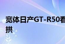 宽体日产GT-R50看起来特别厚实 带有浮动轮拱
