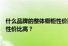 什么品牌的整体橱柜性价比高？谁知道什么牌子的整体橱柜性价比高？