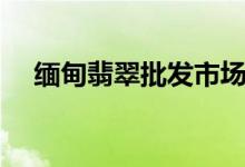 缅甸翡翠批发市场（缅甸翡翠批发价格）