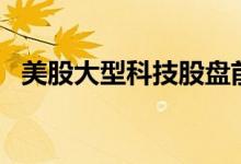 美股大型科技股盘前普跌，特斯拉跌超4%