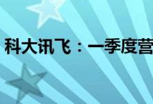 科大讯飞：一季度营业收入同比增长40.18%