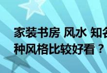 家装书房 风水 知名作家的书房 怎么装修 哪种风格比较好看？