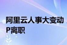 阿里云人事大变动，中国区总裁辞任、多名高P离职