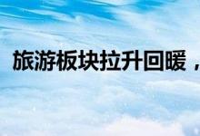 旅游板块拉升回暖，云南旅游、张家界涨停