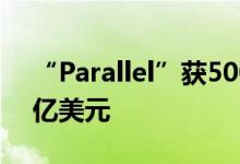 “Parallel”获500万美元战略融资，估值5亿美元