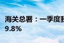 海关总署：一季度我国机电产品出口同比增长9.8%