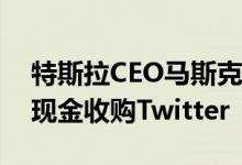 特斯拉CEO马斯克提出以54.20美元/每股的现金收购Twitter
