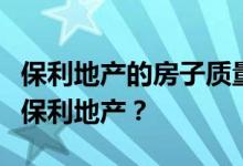 保利地产的房子质量怎么样？谁能给我们讲讲保利地产？
