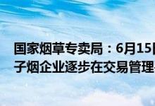 国家烟草专卖局：6月15日起取得烟草专卖相关许可证的电子烟企业逐步在交易管理平台上进行交易