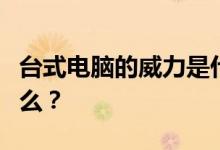 台式电脑的威力是什么？台式电脑的动力是什么？