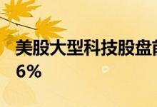 美股大型科技股盘前涨跌不一，Twitter涨超6%