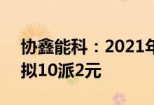 协鑫能科：2021年净利润同比增长21.8%，拟10派2元