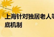 上海针对独居老人等四类特殊人群加紧完善兜底机制