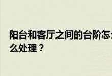 阳台和客厅之间的台阶怎么处理？客厅和阳台之间的台阶怎么处理？