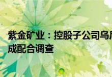紫金矿业：控股子公司乌后紫金被举报涉嫌非法采矿 ，已责成配合调查