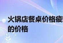 火锅店餐桌价格疲软 求谁能指出火锅店桌子的价格