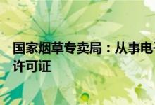 国家烟草专卖局：从事电子烟零售业务需申领烟草专卖零售许可证
