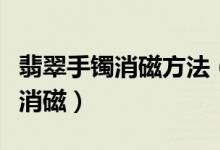 翡翠手镯消磁方法（翡翠手镯如何消磁、怎么消磁）