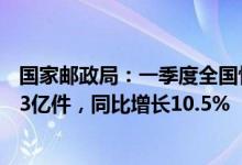 国家邮政局：一季度全国快递服务企业业务量累计完成242.3亿件，同比增长10.5%