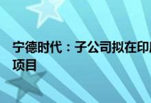 宁德时代：子公司拟在印度尼西亚投资建设动力电池产业链项目