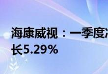 海康威视：一季度净利润22.84亿元，同比增长5.29%