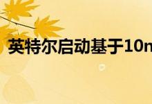 英特尔启动基于10nm工艺的首个XE dGPU