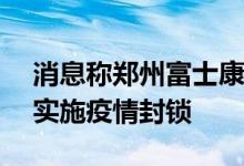 消息称郑州富士康主要 iPhone 制造厂附近实施疫情封锁