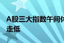 A股三大指数午间休盘涨跌不一，大金融板块走低