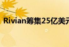 Rivian筹集25亿美元与特斯拉和尼古拉竞争