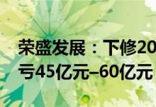 荣盛发展：下修2021年业绩预估，修正后预亏45亿元–60亿元