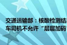 交通运输部：核酸检测结果全国互认通用，对符合要求的货车司机不允许“层层加码”
