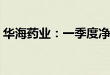 华海药业：一季度净利润同比预降41%-50%