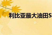 利比亚最大油田SHARARA据称将关闭