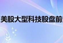 美股大型科技股盘前多数下跌，苹果跌0.47%