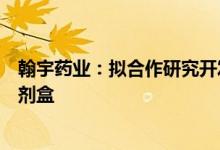 翰宇药业：拟合作研究开发家用型新型冠状病毒抗原检测试剂盒