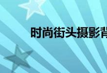 时尚街头摄影背包他有哪些特殊吗