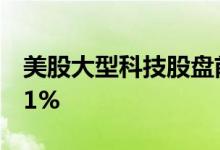 美股大型科技股盘前多数上涨，特斯拉涨0.81%