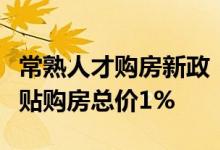 常熟人才购房新政：购买首套自住商品住宅补贴购房总价1%