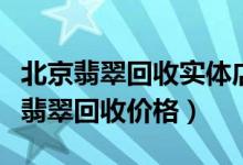 北京翡翠回收实体店（北京翡翠回收地点北京翡翠回收价格）
