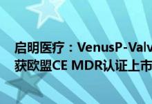 启明医疗：VenusP-Valve经导管人工肺动脉瓣膜置换系统获欧盟CE MDR认证上市