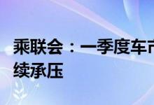 乘联会：一季度车市总体走低，二季度车市继续承压