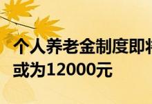个人养老金制度即将出炉，每人每年缴纳上限或为12000元